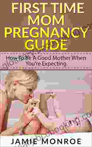 First Time Mom Pregnancy Guide: How To Be A Good Mother When You Re Expecting (being A Mom Pregnancy Guide To Parenting Becoming A Parent How To Be A Good Mom)